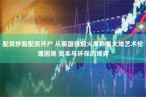 配资炒股配资开户 从蔡国强烟火事件看大地艺术伦理困境 资本与环保的博弈
