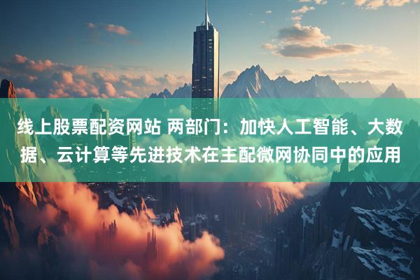线上股票配资网站 两部门：加快人工智能、大数据、云计算等先进技术在主配微网协同中的应用