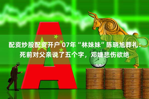 配资炒股配资开户 07年“林妹妹”陈晓旭葬礼：死前对父亲说了五个字，邓婕悲伤欲绝