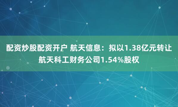 配资炒股配资开户 航天信息：拟以1.38亿元转让航天科工财务公司1.54%股权