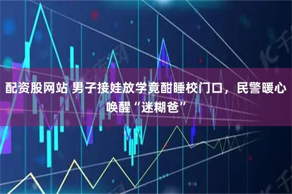 配资股网站 男子接娃放学竟酣睡校门口，民警暖心唤醒“迷糊爸”