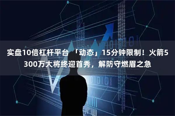 实盘10倍杠杆平台 「动态」15分钟限制！火箭5300万大将终迎首秀，解防守燃眉之急