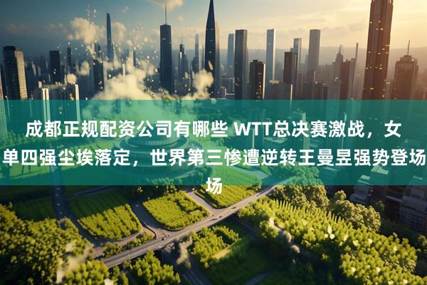 成都正规配资公司有哪些 WTT总决赛激战，女单四强尘埃落定，世界第三惨遭逆转王曼昱强势登场