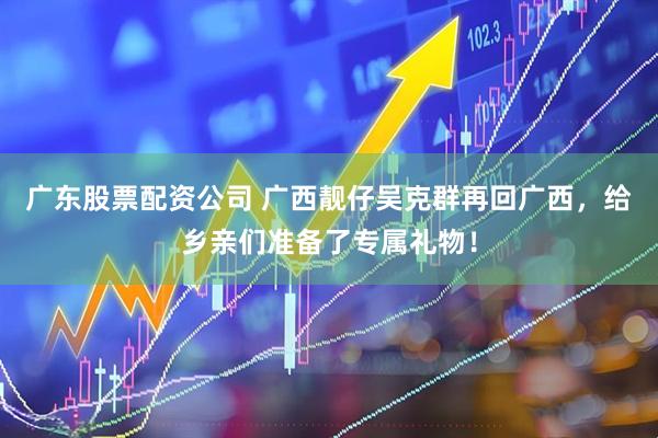 广东股票配资公司 广西靓仔吴克群再回广西，给乡亲们准备了专属礼物！