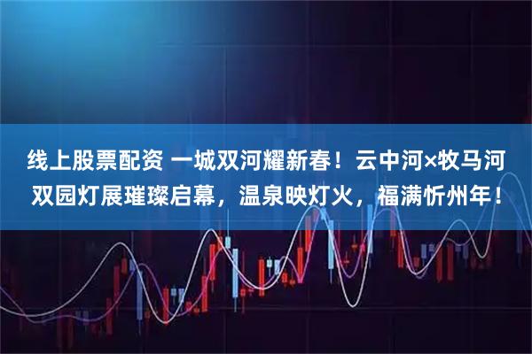 线上股票配资 一城双河耀新春！云中河×牧马河双园灯展璀璨启幕，温泉映灯火，福满忻州年！