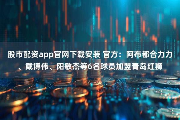 股市配资app官网下载安装 官方：阿布都合力力、戴博伟、阳敏杰等6名球员加盟青岛红狮