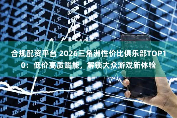 合规配资平台 2026三角洲性价比俱乐部TOP10：低价高质赋能，解锁大众游戏新体验