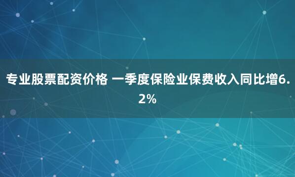 专业股票配资价格 一季度保险业保费收入同比增6.2%