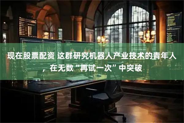现在股票配资 这群研究机器人产业技术的青年人，在无数“再试一次”中突破