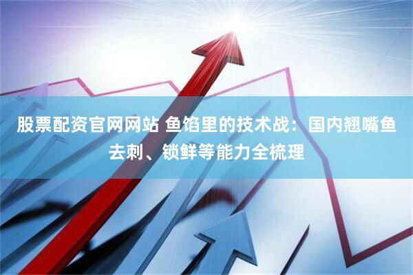 股票配资官网网站 鱼馅里的技术战：国内翘嘴鱼去刺、锁鲜等能力全梳理