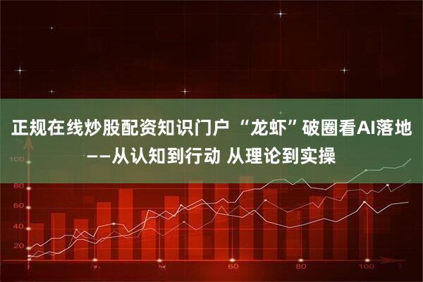 正规在线炒股配资知识门户 “龙虾”破圈看AI落地——从认知到行动 从理论到实操