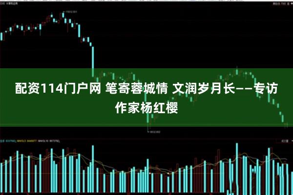 配资114门户网 笔寄蓉城情 文润岁月长——专访作家杨红樱