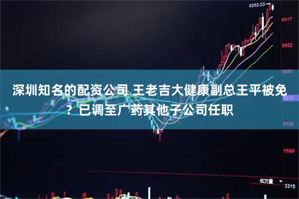 深圳知名的配资公司 王老吉大健康副总王平被免？已调至广药其他子公司任职