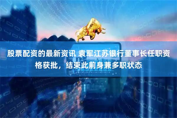 股票配资的最新资讯 袁军江苏银行董事长任职资格获批，结束此前身兼多职状态