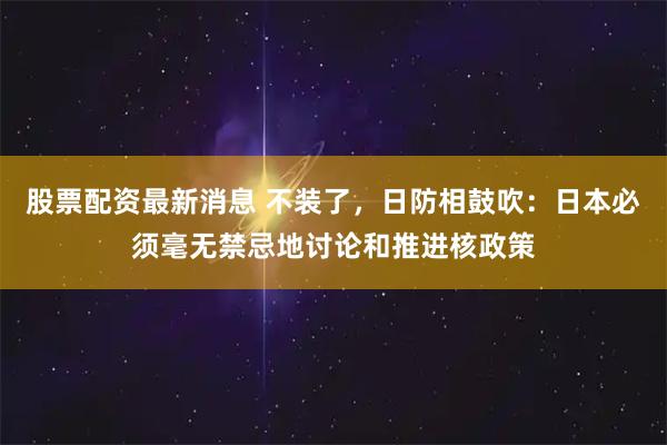 股票配资最新消息 不装了，日防相鼓吹：日本必须毫无禁忌地讨论和推进核政策