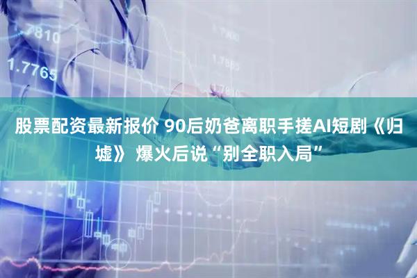 股票配资最新报价 90后奶爸离职手搓AI短剧《归墟》 爆火后说“别全职入局”