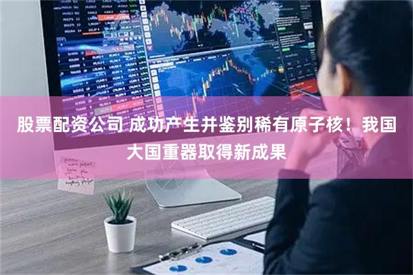 股票配资公司 成功产生并鉴别稀有原子核！我国大国重器取得新成果