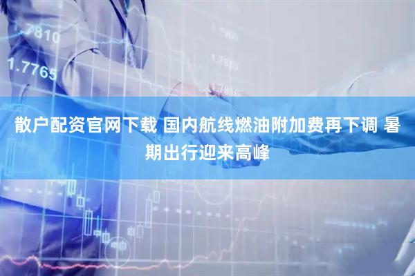 散户配资官网下载 国内航线燃油附加费再下调 暑期出行迎来高峰